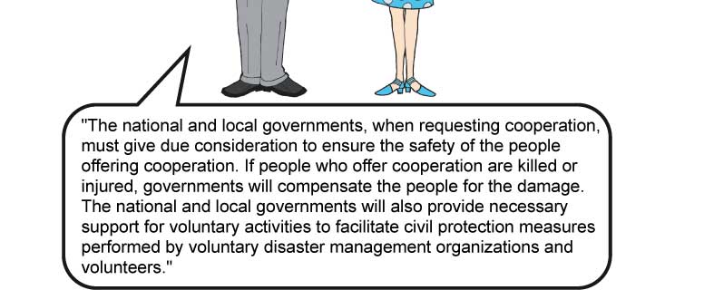 “The national and local governments, when requesting cooperation, must give due consideration to ensure the safety of the people offering cooperation. If people who offer cooperation are killed or injured, governments will compensate the people for the damage. The national and local governments will also provide necessary support for voluntary activities to facilitate civil protection measures performed by voluntary disaster management organizations and volunteers.”