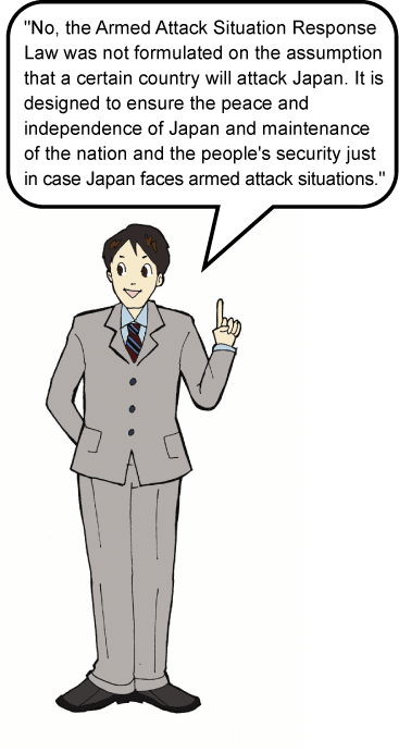 No, the Armed Attack Situation Response Law was not formulated on the assumption that a certain country will attack Japan. It is designed to ensure the peace and independence of Japan and maintenance of the nation and the people痴 security just in case Japan faces armed attack situations.