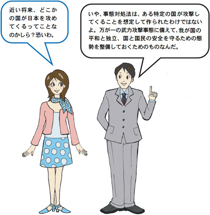 「近い将来、どこかの国が日本を攻めてくるってことなのかしら？恐いわ。」「いや、武力攻撃事態対処法は、ある特定の国が攻撃してくることを想定して作られたわけではないよ。万が一の武力攻撃事態に備えて、我が国の平和と独立、国と国民の安全を守るための態勢を整備しておくためのものなんだ。」